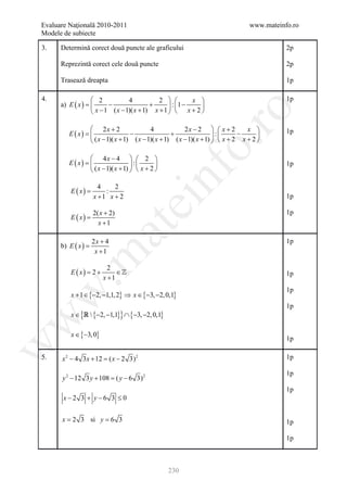 Evaluare Naţională 2010-2011                                                       www.mateinfo.ro
Modele de subiecte

3.    Determină corect două puncte ale graficului                                             2p

      Reprezintă corect cele două puncte                                                      2p

      Trasează dreapta                                                                        1p

4.                2            4           2          x                                   1p
      a) E ( x ) = −
                                        +       : 1 −   
                  x − 1 ( x − 1)( x + 1) x + 1   x + 2 




                                                            ro
                   2x + 2                  4             2x − 2   x + 2         x 
         E ( x) =                  −                +                 :      −      
                                                                                              1p
                   ( x − 1)( x + 1) ( x − 1)( x + 1) ( x − 1)( x + 1)   x + 2 x + 2 




                                                         o.
                   4x − 4   2 
         E ( x) =                   :                                                     1p
                   ( x − 1)( x + 1)   x + 2 


          E ( x) =
                       4
                         :
                            2
                     x +1 x + 2
                                              nf                                              1p
                                   ei
                     2( x + 2)                                                                1p
          E ( x) =
                       x +1
                        at
                     2x + 4                                                                   1p
      b) E ( x ) =
                      x +1
 .m

                           2
          E ( x) =
                 2+           ∈                                                              1p
                         x +1
                                                                                              1p
          x + 1 ∈ {−2, −1,1, 2} ⇒ x ∈ {−3, −2, 0,1}
w



                                                                                              1p
          x ∈ {  {−2, −1,1}} ∩ {−3, −2, 0,1}
w




          x ∈ {−3, 0}
                                                                                              1p
w




5.    x 2 − 4 3 x + 12 = ( x − 2 3) 2                                                         1p

                                                                                              1p
      y 2 − 12 3 y + 108 = y − 6 3) 2
                          (
                                                                                              1p
       x−2 3 + y−6 3 ≤ 0


      x = 2 3 si y = 6 3                                                                      1p

                                                                                              1p



                                                   230
 