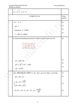 Evaluare Naţională 2010-2011                                             www.mateinfo.ro
Modele de subiecte


       =
      mg     x ⋅ y ⇒ mg = 6

                                  SUBIECTUL III                                     (30 de
                                                                                    puncte)

1.    a) V Ab ⋅ h
         =                                                                          1p




                                                       ro
                                                                                    1p
        AB = l 2
                                                                                    1p
        Calculează Ab = 400cm 2




                                                    o.
                                                                                    2p
        V = 400 ⋅10 = 4000m3




                                       nf
      b) Desenează desfăşurarea prismei si indică traseul cel mai scurt AE'.
                               ei                                                   2p
                    at
 .m


                                                                                    1p
        = 4= 80
        AE AB
                                                                                    1p
w



         AE ′2 = AE 2 + EE ′2 =6500
                                                                                    1p
         AE ′ = 10 65
w




      c)Fie AR ║ PQ, R ∈ DD′ ⇒ AR = ( AP, PQ)] =,
                                  PQ ⇒ m[     m(PAR )                             1p
w




          = =
         RD PB 2,5                                                                  1p


               5 65
         = =
         AR AP
                 2                                                                  1p
         = =
         RP BD 20 2


        Fie PS ⊥ AR , S ∈ AR      ⇒    PS =
                                              20 66
                                                                                    1p
                                                65




                                              231
 