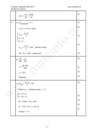 Evaluare Naţională 2010-2011                          www.mateinfo.ro
Modele de subiecte


                       PS 8 66                                   1p
             =
           sin A       =
                       AP  65

2.    a) A          = L ⋅l                                       1p
          dreptunghi
                                                                 1p
           AABCD = 16 ⋅10 = 160m 2




                                                       ro
                       d1 ⋅ d 2
           Aromb   =
                          2                                      1p
           d1 = 12




                                                    o.
           d2 = 6
                                                                 1p
                 12 ⋅ 6



                                         nf
           Aromb = 36m 2 parchet colorat
           =
                   2

           160 − 36 = 2 parchet alb
                    124m                                         1p
                                         ei
            36   p                                               2p
      b)       =
                             at
           160 100

                   36 ⋅100
            p=                                                   1p
                    160
 .m

                                                                 1p
            p = 22,5
                                                                 1p
           Finalizare
w



           Aromb = d1 ⋅ d 2
                                                                 1p
      c)                          = 80
                            2
w




           Notăm cu x = distanţa cerută , x < 5
w




           d= 16 − 2 x
            1
                                                                 1p
           d= 10 − 2 x
            2

                                                                 1p
           (16 − 2 x)(10 − 2 x) =
                                160
                                                                 1p
           4 x − 52 x = 0 ⇒ x ∈ {0,13}
              2

                                                                 1p
           Soluţie: x = 0




                                              232
 