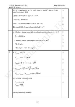 Evaluare Naţională 2010-2011                                               www.mateinfo.ro
Modele de subiecte

      b) Fie Q şi R proiecţiile lui P pe [AD], respectiv [DC] şi S punctul în care    1p
      tacul intersectează [DC].

      PQDR − dreptunghi ⇒ DQ = PR =40cm
                                                                                      1p
      AQ = AD − DQ = 80cm
                                                                                      1p
       PAQ e dreptunghic isoscel ⇒ m(PAQ= 45°
                                          )




                                                                    ro
                                                                                      1p
      Din triunghiul DAS se calculează m(DAS= 45°
                                             )
                                                                                      1p




                                                                 o.
      c) Calculează distanţa parcursă în timpul unei rotaţii complete: Lcerc = 2π R   1p

           Lcerc = 18,84cm                                                            1p




                                                       nf
           Calculează distanţa parcursă pâna la orificiu: PA = 80 2
                                                                                      1p

                                                                                      1p
           PA = 112,8cm
                                       ei
                                                                                      1p
           112,8 :18,84 5,98 ≈ 6 rostogoliri
                    =
                            at
2.    a)   Al            = PB ⋅ h                                                     1p
                prismă
 .m

                         = 72 ⋅ 3 = 216cm
                                                2
           Al
                prismă
                                                                                      1p

           hpiramidă = 5 − 3 = 2 ⇒         Ap = 85                                    1p
w



                            PB ⋅ Ap 72 85
           Al piramidă =    = = 36 85cm 2
w



                               2      2                                               1p

                                         =
           Aprelată = Al prismă + Al piramidă       36(6 + 85)cm 2                    1p
w




      b) Calculează volumul prismei

           V prismă AB ⋅ h
                 =                                                                    1p
           V prismă = 972m3



      Calculează volumul piramidei




                                                           235
 