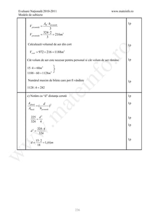 Evaluare Naţională 2010-2011                                            www.mateinfo.ro
Modele de subiecte

                   AB ⋅ hpiramidă                                                  1p
        V piramidă =
                         3
                   324 ⋅ 2
        V piramidă = 216m3
          =
                     3

      Calculează volumul de aer din cort                                           1p




                                                    ro
        Vcort = 972 + 216 = 1188m3

      Cât volum de aer este necesar pentru personal si cât volum de aer rămâne     1p




                                                 o.
      15 ⋅ 4 = m3
              60
      1188 − 60 = m3
                1128



      1128 : 4 = 282
                                        nf
      Numărul maxim de bilete care pot fi vândute                                  1p
                                ei
      c) Notăm cu “d” distanţa cerută                                              1p
                       at
       Aplasă       d                                                              1p
              =(           )2
       Abază     hpiramidă
 .m

         225 d 2                                                                   1p
            =
         324 4
                                                                                   1p
                225 ⋅ 4
         d2 =
w



                 324

              15 ⋅ 2                                                               1p
      =        = 1, (6)m
w



       d
               18
w




                                           236
 