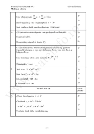 Evaluare Naţională 2011-2012                                                 www.mateinfo.ro
Modele de subiecte


                                10         10                                           2p
      Scrie relația corectă:       x + 4⋅     x = km
                                                 60
                               100        100
                                                                                        1p
      Rezolvă ecuația și scrie soluția algebrică x = 120
                                                                                        1p
      Scrie concluzia finală: traseul are lungimea 120 kilometri




                                                       ro
4.    a) Reprezintă corect două puncte care aparțin graficului funcției f;              2p

      trasează corect G f                                                               1p




                                                    o.
                                                                                        2p
      Reprezintă corect graficul funcției Gg ;




                                             nf
      b) Identifică suprafața determinată de graficele funcțiilor f și g ca fiind       3p
      trapezul dreptunghic cu baza mare de lungime 4 u.m., baza mică 2 u.m. și
      înălțimea 2 u.m.
                                   ei
                                                       ( B + b) ⋅ î                     1p
      Scrie formula de calcul a ariei trapezului A=
                                                            2
                                                                                        1p
                      at
      Calculează A = 6 u.m     2
 .m

5     Scrie a+b = 25, a 2 + b 2 = 425                                                   1p

      Scrie (a + b) 2 = a 2 + b 2 + 2ab                                                 2p

                                                                                        1p
      Înlocuiește 625 = 425 +2ab
w



                                                                                        1p
      Calculează a ⋅ b = 100
w




                                    SUBIECTUL III                                       (30 de
                                                                                        puncte)
w




1.    a) Scrie formula pentru At = 6 ⋅ l 2                                              2p

      Calculează At = 6 ⋅ 62 = 216 dm 2
                                                                                        1p
      216 dm 2 = 2,16 m 2 , 2,16 m 2 < 3m 2
                                                                                        1p
      Concluzia finală: hârtia cumpărată ajunge




                                              238
 
