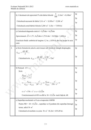 Evaluare Naţională 2011-2012                                               www.mateinfo.ro
Modele de subiecte

                                                             5                        2p
      b) Calculează cât reprezintă 5% din hârtia folosită       ⋅ 2,16m 2 =2
                                                                          0,108m
                                                            100
                                                                                      2p
       Calculează necesarul de hârtie 2,16 m 2 + 0,108 m 2 = 2,268 m 2
                                                                                      1p
       Calculează costul hârtiei folosite 2,268 m 2 ⋅ 3,5lei = 7,938 lei




                                                         ro
      c) Calculează diagonala cutiei d = l    dm = 6      dm                          2p

      Aproximează      3 ≈ 1,73 , 6    dm ≈ 1,73 6 dm = 10,38dm =1,038 m              2p




                                                      o.
                                                                                      1p
      Concluzia finală: umbrela de lungime 1,2 m >1,038 m, deci nu încape în acea
      cutie

2.

      A∆ABC =
                AB ⋅ BC
                        ;
                                         nf
      a) Scrie formula de calcul a ariei terasei sub formă de triunghi dreptunghic    2p


                  2
                                      ei
                                      AB ⋅ BC 6 ⋅ 24                                  3p
         Calculează aria A∆ABC
                          =              = = 72m 2
                       at
                                        2        2
 .m

      b) Notează CN = x                                                               1p
         Scrie
                                                                                      1p
                              2
                A∆CMN  x 
                     = 
w


                A∆ABC  4 
                                                                                      1p
                      A∆CMN        x2      A       x2
             ⇒                 =          ⇒ ∆CMN =         ⇒
                  A∆ABC − A∆CMN 242 − x 2  AABNM 576 − x 2
w




                                                                                      1p
             ⇒ x = 576 − x ⇒ x= 12 2m
w




                   2              2

                                                                                      1p
                Concluzionează că MN se află la 24 − 12 2m metri faţă de AB.

      c) Suprafața mochetată va fi cea a trapezului AMNB                              1p

         Pentru NB = 24 − 12 2m , suprafața va fi jumătate din suprafața întreagii    2p
         terase, adică 36 m 2
                                                                                      2p
         Calculează că mocheta va costa 36 m ⋅18, 2lei = 655,20 lei.
                                                  2




                                              239
 