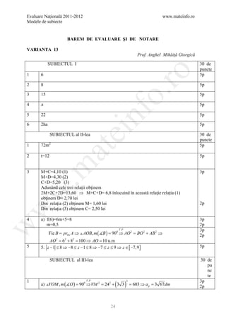 Evaluare Naţională 2011-2012                                                   www.mateinfo.ro
Modele de subiecte


                      BAREM DE EVALUARE ŞI DE NOTARE

VARIANTA 13
                                                                  Prof. Anghel Mihăiţă Giorgică

             SUBIECTUL I                                                                          30 de
                                                                                                  puncte




                                                       ro
1      6                                                                                          5p

2      8                                                                                          5p




                                                    o.
3      15                                                                                         5p

4      л                                                                                          5p




                                        nf
5      22                                                                                         5p

6      2ha                                                                                        5p
                               ei
              SUBIECTUL al II-lea                                                                 30 de
                                                                                                  puncte
1      72m2                                                                                       5p
                     at
2      t=12                                                                                       5p
 .m

3      M+C=4,10 (1)                                                                               3p
       M+D=4,30 (2)
       C+D=5,20 (3)
       Adunând cele trei relaţii obţinem
w


       2M+2C+2D=13,60 ⇒ M+C+D= 6,8 înlocuind în această relaţie relaţia (1)
       obţinem D= 2,70 lei
       Din relaţia (2) obţinem M= 1,60 lei                                                        2p
w



       Din relaţia (3) obţinem C= 2,50 lei

4      a) f(6)=6m+5=8                                                                             3p
w




          m=0,5                                                                                   2p
                                                   T .P                                           3p
             Fie B = prOx A ⇒  AOB, m ( B ) = 0 ⇒ AO 2 = 2 + AB 2 ⇒
                                               90         BO                                      2p
            AO 2 = 62 + 82 = 100 ⇒ AO = 10 u.m
5      5. z − 1 ≤ 8 ⇒ −8 ≤ z − 1 ≤ 8 ⇒ −7 ≤ z ≤ 9 ⇒ z ∈ [ −7,9]                                   5p


              SUBIECTUL al III-lea                                                                30 de
                                                                                                     pu
                                                                                                     nc
                                                                                                     te
1
                                                ( )                                               3p
                                T .P
       a) VOM , m ( O ) = 900 ⇒ VM 2 = 242 + 3 3
                                                          2
                                                              = 603 ⇒ a p = 3 67 dm               2p



                                              24
 
