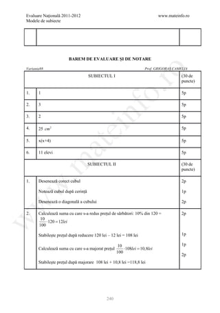 Evaluare Naţională 2011-2012                                              www.mateinfo.ro
Modele de subiecte




                        BAREM DE EVALUARE ŞI DE NOTARE

Varianta88                                                          Prof. GRIGORAȘ CAMELIA




                                                        ro
                                    SUBIECTUL I                                       (30 de
                                                                                      puncte)




                                                     o.
1.     1                                                                              5p

2.     3                                                                              5p

3.     2


                                         nf                                           5p

4.     25 cm 2
                                ei                                                    5p

5.     x(x+4)                                                                         5p
                     at
6.     11 elevi                                                                       5p
 .m

                                    SUBIECTUL II                                      (30 de
                                                                                      puncte)

1.     Desenează corect cubul                                                         2p
w



       Notează cubul după cerință                                                     1p

       Desenează o diagonală a cubului                                                2p
w




2.     Calculează suma cu care s-a redus prețul de sărbători: 10% din 120 =           2p
        10
w




           ⋅120 =12lei
       100

       Stabilește prețul după reducere 120 lei – 12 lei = 108 lei                     1p

                                                     10                               1p
       Calculează suma cu care s-a majorat prețul       ⋅108lei =
                                                                10,8lei
                                                    100
                                                                                      2p
       Stabilește prețul după majorare 108 lei + 10,8 lei =118,8 lei




                                              240
 