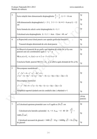 Evaluare Naţională 2011-2012                                                                   www.mateinfo.ro
Modele de subiecte

3.                                                                    L 1                                 1p
      Scrie relațiile între dimensiunile dreptunghiului                = , L+ l = 16 cm
                                                                      l 3
                                                                                                          2p
      Află dimensiunile dreptunghiului L = 3 l, 3 l + l = 16                        l = 4 cm și L = 12
      cm                                                                                                  1p

      Scrie formula de calcul a ariei dreptunghiului A = L l                                              1p




                                                                   ro
      Calculează aria dreptunghiului A = L l = 4cm ⋅ 12cm = 48 cm 2

4.    a) Reprezintă corect două puncte care aparțin graficului funcției f                                 4p




                                                                o.
        Trasează dreapta deteminată de cele două puncte                                                   1p




                                                  nf
      b) Observă că punctul de pe grafic egal depărtat de axele Ox și Oy este                             2p
      punctul care are coordonatele egale x = y = α
                                                                                                          2p
      M( α , α ) ∈ G f ⇒ f (α ) = α ⇒ 2 ⋅ α − 5 = α ⇒ α = 5
                                     ei
      Concluzia finală: punctul M(5;5) ∈ G f și se află la egala distanță de Ox și Oy
                                                                                                          1p
                        at
5     Descompune numărătorul:
 .m

       x4 − 5x2 + 4 = x4 − x2 − 4 x2 + 4 =                                                                2p
      x 2 ( x 2 − 1) − 4( x 2 − 1) = ( x 2 − 1)( x 2 − 4) = ( x − 1)( x + 1)( x − 2)( x + 2)

      Descompune numitorul:
                                                                                                          2p
w



      x3 − x 2 − 4 x + 4 = x 2 ( x − 1) − 4( x − 1) = ( x − 1)( x − 2)( x + 2)
w



      Simplifică raportul (ținând cont de condițiile date ) obținând x+1                                  1p

                                                                                                          (30 de
w




                                                                                                          puncte)

1.    a) Calculează apotema piramidei care va fi egală cu 20 2 cm                                         2p

                                                                                                 2
        Calculează aria laterală a piramidei A l = 4· A VBC = 4 · 40 ·20 ·                         =
                                                                                                2         2p
      1600 2 cm2,

        Calculează necesarul de glazură = 1600 2 · 10 g = 16000g                           2 = 16 2 kg
      de glazură                                                                                          1p




                                                        241
 