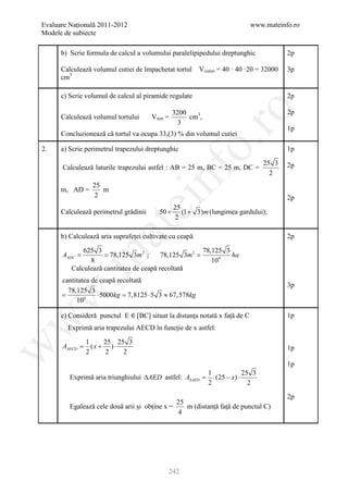 Evaluare Naţională 2011-2012                                                  www.mateinfo.ro
Modele de subiecte

      b) Scrie formula de calcul a volumului paralelipipedului dreptunghic                 2p

      Calculează volumul cutiei de împachetat tortul      V cutiei = 40 · 40 ·20 = 32000   3p
      cm3

      c) Scrie volumul de calcul al piramide regulate                                      2p




                                                         ro
                                                  3200                                     2p
      Calculează volumul tortului      V tort =        cm3,
                                                    3
                                                                                           1p
      Concluzionează că tortul va ocupa 33,(3) % din volumul cutiei




                                                      o.
2.    a) Scrie perimetrul trapezului dreptunghic                                           1p

                                                                                  25 3     2p
      Calculează laturile trapezului astfel : AB = 25 m, BC = 25 m, DC =




                                        nf
                                                                                    2
                 25
      m, AD =       m
                 2                                                                         2p
                               ei
                                                  25
      Calculează perimetrul grădinii      50 +       (1 + 3)m (lungimea gardului);
                                                  2
                    at
      b) Calculează aria suprafeței cultivate cu ceapă                                     2p

             625 3                                     78,125 3
     =       = 78,125 3m 2 ;             78,125 3m 2 =
 .m

     AADC                                                       ha
               8                                          104
         Calculează cantitatea de ceapă recoltată
       cantitatea de ceapă recoltată
                                                                                           3p
         78,125 3
w


     =              ⋅ 5000kg 7,8125 ⋅ 5 3 ≈ 67,578kg
                           =
            104

      c) Consideră punctul E     [BC] situat la distanța notată x față de C                1p
w




        Exprimă aria trapezului AECD în funcție de x astfel:

                1     25 25 3
      AAECD =     (x + ) ⋅
w




                                                                                           1p
                2     2    2
                                                                                           1p
                                                       1             25 3
         Exprimă aria triunghiului ∆AED astfel: A∆AED = ⋅ (25 − x) ⋅
                                                       2               2
                                                                                           2p
                                               25
         Egalează cele două arii și obține x =    m (distanță față de punctul C)
                                               4




                                              242
 