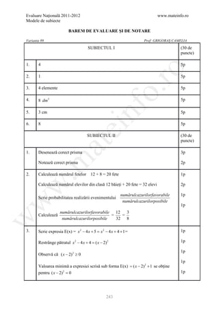 Evaluare Naţională 2011-2012                                                  www.mateinfo.ro
Modele de subiecte

                          BAREM DE EVALUARE ŞI DE NOTARE

Varianta 89                                                            Prof: GRIGORAȘ CAMELIA

                                      SUBIECTUL I                                        (30 de
                                                                                         puncte)

1.     4                                                                                 5p




                                                            ro
2.     1                                                                                 5p

3.     4 elemente                                                                        5p




                                                         o.
4.     8 dm 2                                                                            5p




                                            nf
5.     3 cm                                                                              5p

6.     8                                                                                 5p
                                  ei
                                      SUBIECTUL II                                       (30 de
                                                                                         puncte)
                       at
1.     Desenează corect prisma                                                           3p
 .m

       Notează corect prisma                                                             2p

2.     Calculează numărul fetelor 12 + 8 = 20 fete                                       1p

       Calculează numărul elevilor din clasă 12 băieți + 20 fete = 32 elevi
w


                                                                                         2p

                                                           numărulcazurilorfavorabile    1p
       Scrie probabilitatea realizării evenimentului
w



                                                            numărulcazurilorposibile
                                                                                         1p
                    numărulcazurilorfavorabile 12   3
       Calculează                             =   =
w




                     numărulcazurilorposibile   32 8

3.     Scrie expresia E(x) = x 2 − 4 x + 5 = x 2 − 4 x + 4 + 1 =                         1p

       Restrânge pătratul x 2 − 4 x + 4 = ( x − 2) 2                                     1p

                                                                                         1p
       Observă că ( x − 2) 2 ≥ 0
                                                                                         1p
       Valoarea minimă a expresiei scrisă sub forma E(x) =( x − 2) 2 + 1 se obține
       pentru ( x − 2) 2 =
                         0                                                               1p




                                                  243
 