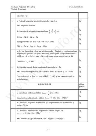 Evaluare Naţională 2011-2012                                                   www.mateinfo.ro
Modele de subiecte


      Găsește x = 2

4.    a) Notează lungimile laturilor triunghiului cu a, b, c                               1p

      Află lungimile laturilor:

                                                 a b c                                     1p




                                                        ro
      Scrie relația de directă proporționalitate = = = k
                                                 3 4 5
                                                                                           1p
      Scrie a = 3k, b = 4k, c = 5k




                                                     o.
                                                                                           1p
      Scrie perimetrul a + b+ c = 3k + 4k +5k = 24 m
                                                                                           1p
      Află k = 2 și a = 6 m, b = 8m, c = 10m




                                         nf
      b) Scrie o formulă de calcul a ariei triunghiului ( fie observă că triunghiul este
      dreptunghic aplicând Reciproca Teoremei lui Pitagora, fie aplicând formula
                                                                                           3p

      lui Heron A∆ =
                               ei
                        p ( p − a )( p − b)( p − c) , unde p este semiperimetrul )

                                                                                           2p
      Calculează A∆ = 24m 2
                      at
5     Scrie relația impusă dintre coordonatele punctului y = 3x                            2p
 .m

      Află coordonatele punctului 3x = 2x+5 de unde, x = 5u.m. și y = 15u.m.               2p

      Concluzionează în final că : punctul P(5;15) ∈ G f și are ordonata egală cu          1p
      triplul abscisei
w



                                  SUBIECTUL III                                            (30 de
                                                                                           puncte)
w




1.                                               3                                         2p
      a) Calculează înălțimea clădirii hclădire =⋅ 24m = m
                                                       18
                                                 4
w




                                                                                           3p
      Calculează suprafața laterală a clădirii Alcladire = 4 ⋅24m ⋅18m = m 2
                                                                       1728

      b) Calculează diagonala acoperișului și lungimea muchiei acoperișului și             5p
      obține 313m

      c) Calculează aria laterală a acoperisului care va fi egală cu                       3p
       Alacoperis = 24m ⋅13m = m 2
                  4⋅            624

                                                                                           2p
      Află numărul de țigle necesare 624m 2 ⋅ 20 ţigle =
                                                       12480 ţigle




                                              244
 