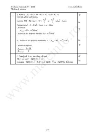 Evaluare Naţională 2011-2012                                          www.mateinfo.ro
Modele de subiecte

2.    a) Notează AD DE AE EF FC FB BC a
                  = = = = = = =                                                  1p
      Scrie că ∆ADE echilateral,
                                      a 3     a 3
      Exprimă PM = PE + EF + FM =         +a+     = a ( 3 + 1)dam
                                       2       2                                 2p
      Egalează a ( 3 + 1) 8( 3 + 1)dam ⇒ = 8dam
                       =                 a
      Calculează
                                                                                 2p
          ADEFC 32 + 16 3dam 2 ,
              =




                                                     ro
      Calculează aria porţiunii haşurate 32 + 16 3dam 2 .




                                                  o.
      b) Calculează aria porţiunii nehaşurate =AAED = + 3)dam 2 ;
                                              2⋅    32(2                         2p

                                                                                 3p
      Calculează raportul




                                       nf
       Anehasurat 3 − 3
                   =     ;
       Adreptunghi   4
                               ei
      c) Calculează în m 2 suprafața cultivată                                   3p
      32(2 + 3)dam 2 =  3200(2 + 3)m 2 ;
                                                                                 2p
      producţia = 3200(2 + 3) ⋅ 5, 25 = 525 ⋅ 32(2 + 3)kg ≈ 62664kg de tomate
                    at
 .m
w
w
w




                                            245
 