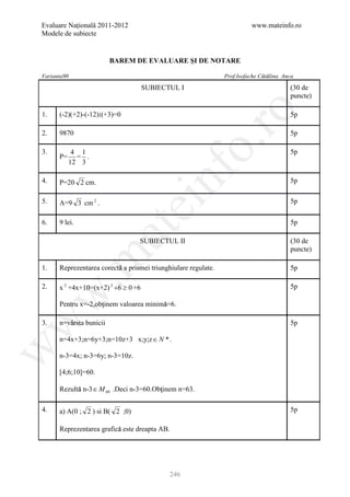 Evaluare Naţională 2011-2012                                              www.mateinfo.ro
Modele de subiecte


                         BAREM DE EVALUARE ŞI DE NOTARE

Varianta90                                                                     ăă
                                                                Prof.Isofache Cătălina Anca

                                     SUBIECTUL I                                         (30 de
                                                                                         puncte)




                                                      ro
1.    (-2)(+2)-(-12):(+3)=0                                                              5p

2.    9870                                                                               5p




                                                   o.
3.          4 1                                                                          5p
      P=     = .
           12 3

4.    P=20 2 cm.


                                        nf                                               5p

5.    A=9 3 cm 2 .
                               ei                                                        5p


6.    9 lei.                                                                             5p
                     at
                                  SUBIECTUL II                                           (30 de
                                                                                         puncte)
 .m

1.                        ă
      Reprezentarea corectă a prismei triunghiulare regulate.                            5p

2.    x 2 +4x+10=(x+2) 2 +6 ≥ 0 +6                                                       5p
w



                    ţ                   ă
      Pentru x=-2,obţinem valoarea minimă=6.
w



3.    n=vârsta bunicii
         â                                                                               5p

      n=4x+3;n=6y+3;n=10z+3 x;y;z ∈ N * .
w




      n-3=4x; n-3=6y; n-3=10z.

      [4;6;10]=60.

            ă                           ţ
      Rezultă n-3 ∈ M 60 .Deci n-3=60.Obţinem n=63.

4.    a) A(0 ; 2 ) si B( 2 ;0)                                                           5p

                          ă
      Reprezentarea grafică este dreapta AB.




                                             246
 
