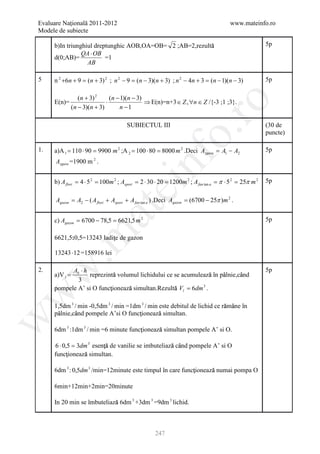 Evaluare Naţională 2011-2012                                                           www.mateinfo.ro
Modele de subiecte

                                                          ă
     b)In triunghiul dreptunghic AOB,OA=OB= 2 ;AB=2,rezultă                                             5p
                QA ⋅ OB
     d(0;AB)=            =1
                  AB

5    n 2 +6n + 9 = (n + 3) 2 ; n 2 − 9 = (n − 3)(n + 3) ; n 2 − 4n + 3 = (n − 1)(n − 3)                 5p

                  (n + 3) 2     (n − 1)(n − 3)
                              ⋅                ⇒ E(n)=n+3 ∈ Z , ∀n ∈ Z /{-3 ;1 ;3}.




                                                              ro
     E(n)=
               (n − 3)(n + 3)       n −1

                                       SUBIECTUL III                                                    (30 de




                                                           o.
                                                                                                        puncte)

1.   a)A 1 = 110 ⋅ 90 = 9900 m 2 ;A 2 = 100 ⋅ 80 = 8000 m 2 .Deci Azgura = A1 − A2                      5p




                                              nf
      Azgura =1900 m 2 .


     b) A flori = 4 ⋅ 5 2 = 100m 2 ; Asport = 2 ⋅ 30 ⋅ 20 = 1200m 2 ; A fan tan a = π ⋅ 5 2 = 25π m 2   5p
                                  ei
      Agazon = A2 − ( A flori + Asport + A fan tan a ) .Deci Agazon = (6700 − 25π )m 2 .
                       at
     c) Agazon = 6700 − 78,5 = 6621,5 m 2                                                               5p
 .m

                          ţ
     6621,5:0,5=13243 ladiţe de gazon

     13243 ⋅ 12 =158916 lei
w


2.         Ab ⋅ h                                                                                       5p
     a)V l =                ă                                   ă
                  reprezintă volumul lichidului ce se acumulează în pâlnie,când
                                                                     â      â
             3
                          ţ      ă                 ă
     pompele A’ si O funcţionează simultan.Rezultă Vl = 6dm 3 .
w




                                                                          ă â
     1,5dm 3 / min -0,5dm 3 / min =1dm 3 / min este debitul de lichid ce rămâne în
                                      ţ        ă
     pâlnie,când pompele A’si O funcţionează simultan.
      â      â
w




                                      ţ      ă
     6dm 3 :1dm 3 / min =6 minute funcţionează simultan pompele A’ si O.

     6 ⋅ 0,5 = 3dm 3 esenţă de vanilie se imbuteliază când pompele A’ si O
                         ţ                          ă â
          ţ      ă
     funcţionează simultan.

                                                           ţ      ă
     6dm 3 : 0,5dm 3 /min=12minute este timpul în care funcţionează numai pompa O

     6min+12min+2min=20minute

                            ă
     In 20 min se îmbuteliază 6dm 3 +3dm 3 =9dm 3 lichid.



                                                    247
 