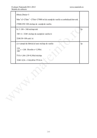 Evaluare Naţională 2011-2012                                           www.mateinfo.ro
Modele de subiecte

     60min:20min=3

     9dm 3 x3=27dm 3 =27litri=27000 ml de esenţă de vanilie se ambalează într-oră.
                                              ţ                        ă        ă

     27000:250=108 sticluţe de esenţă de vanilie.
                         ţ         ţ

                            ţ    ă
     b) 5 ⋅ 108 = 540 sticluţe/oră                                                   5p




                                                       ro
      540 ⋅ 6 = 3240 sticluţe de esenţă de vanilie/zi
                           ţ         ţ

     3240:30=108 cutii /zi




                                                    o.
             ţ            ă               ţ
     c) x=preţul de fabrică al unei sticluţe de vanilie                              5p




                                          nf
      124
          x = 1,86 .Rezulta x=1,50lei.
      100

                                 ţ
     TVA=1,86-1,50=0,36lei/sticluţa
                               ei
      3240 ⋅ 0,36 = 1166,40 lei TVA/zi.
                     at
 .m
w
w
w




                                              248
 