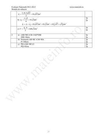 Evaluare Naţională 2011-2012                                              www.mateinfo.ro
Modele de subiecte
            3 ⋅18 ⋅ 3 67
=Al          = 81 67 dm 2
                  2
                l2 3                                                                        3p
       b) Ab = 81 3dm 2
        =                                                                                   2p
                  4
            At = Al + Ab = 81 67 dm 2 + 81 3dm 2 = 81   (         )
                                                            67 + 3 dm 2
              Ab ⋅ h                                                                        3p
       =
       c) V   = 648 3dm3                                                                    2p
                3




                                                     ro
2      a) (AB+MC) CB=3AD*DM                                                                 3p
          DM=30cm                                                                           2p




                                                  o.
       b) Perimetru AB+BC+CM+MA                                                             3p
          P=180cm                                                                           2p
       c) PQ=(AB+MC)/2                                                                      2p
          PQ=45cm                                                                           3p




                                       nf
                               ei
                    at
 .m
w
w
w




                                            25
 