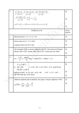 5        x 2 + 5 x + 6 x 2 + 2 x + 3x + 6 x ( x + 2 ) + 3 ( x + 2 )                      2p
     = =                                       =
         x2 + 4 x + 4          ( x + 2)          ( x + 2)
                                        2                 2

     .
       =
            ( x + 2 )( x + 3) = x + 3 = 1 + 1
                                                                                         2p
                ( x + 2)         x+2       x+2
                         2




        x ∈  − {−2} x + 2 1 ⇒ x + 2 ∈ {1, −1} ⇒ x ∈ {−1, −3}




                                                            ro
                    ,                                                                    1p

                                      SUBIECTUL III                                      (30 de




                                                         o.
                                                                                         puncte)

1.     a)Perimetrul este 2 ⋅ 3 x + 2 ⋅ 2 x = x
                                           10                                            5p

       b)Aria totala este 62 + 3 ⋅ 6 =54m2


                                            nf
                                                                                         3p

       Lungimea foliei este 54:3=18m.                                                    2p
                                  ei
       c)In triunghiul AEM cu masura unghiului E de 90°, din teorema lui Pitagora        2p
       obtinem AM= 3 10 . Asadar, DM+AM=6 10 . Costul total este 186lei.
                       at
                                                                                         3p

2.            l2 3   400 3                                                               5p
 .m

     =
     a) V      =   h       10cm3 1000 = 1700cm3 1, 7l
                           =          3cm3 =
                4      4

            A ' A ⊥ ( ABC )                                                              2p
       b) AM ⊥ BC                 ⇒ A ' M ⊥ BC ⇒ d ( A ', BC ) = , unde M este
w


                                                               A'M
            AM , BC ⊂ ( ABC )
                                                                                         2p
       mijlocul lui [BC]. In ∆A ' AM , m( A= 90° ,
                                          ˆ)                 A ' M 2 = A ' A2 + AM 2 =
w




       100+300=400, deci A’M=20cm                                                        1p
w




       c)Masura unghiului plan al diedrului este egala cu masura unghiului A’MA.         2p

                    A' A 10            3                                                 3p
       tg 
          A '=
             MA     = =
                    AM 10 3           3




                                                  250
 