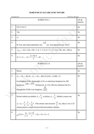 BAREM DE EVALUARE ŞI DE NOTARE

Varianta 92                                                                             Prof Lica Roxana

                                            SUBIECTUL I                                               (30 de
                                                                                                      puncte)

1.     9-8:2=9-4=5                                                                                    5p




                                                               ro
2.     720                                                                                            5p

3.     11                                                                                             5p




                                                            o.
4.                                                3 2                                                 5p
                                                                                          2
       R=3cm, deci latura patratului este               cm. Aria patratului este 18cm .

5.


                                                  nf
        Atotala = 2 Ll + 2 Lh + 2lh = 2 ⋅ 8 ⋅ 7 + 2 ⋅ 8 ⋅ 6 + 2 ⋅ 7 ⋅ 6 = 112 + 96 + 84 = 292cm       5p
                                      ei
6.
       0 + 1 + 2 + ... + 9
                 =
                             (1 + 9 ) ⋅ 9
                                =            45
                                                                                                      5p
                                 2
                        at
                                            SUBIECTUL II                                              (30 de
                                                                                                      puncte)
 .m

1.     Desen.                                                                                         5p

2.     G f ∩ Ox = 0) ; G f ∩ Oy B(0,12). OA 3, OB 12
                A(3,          =           =     =                                                     5p
w



       In triunghiul OAB, dreptunghic in O, se calculeaza lungimea lui AB-
                   AB = 153
       ipotenuza,             . Distanta de la O la AB este inaltimea din O a
w



                                           36
       triunghiului OAB si are lungimea 153 .
w




3.                                            V                  V                                    5p
       Primul robinet are debitul d1 =          , al doilea d 2 = . Debitul comun este
                                              4                  6

                V V      5                               12
        d1 + d 2 =+ = V . Prin urmare sunt necesare         ore, adica 2 ore si 24
                4 6 12                                    5
       minute pentru a umple bazinul folosind ambele robinete.

4.                  2 x ( x + 1)                                                                      5p
                                  2


       a) E ( x) =      ⋅        = 2 ( x + 1) = 2 x + 2 .
                   x +1     x




                                                     251
 