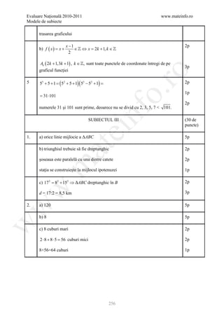 Evaluare Naţională 2010-2011                                                www.mateinfo.ro
Modele de subiecte

      trasarea graficului

                             x −1                                                      2p
      b) f ( x ) = x +            ∈  ⇔ x = 2k + 1, k ∈ 
                               2

      Ak ( 2k + 1,3k + 1) , k ∈ , sunt toate punctele de coordonate întregi de pe
                                                                                       3p
      graficul funcţiei




                                                                ro
5     55 + 5 + 1=   (5   2
                             + 5 + 1)( 53 − 52 + 1)=                                   2p




                                                             o.
                                                                                       1p
     = 31 ⋅101
                                                                                       2p
      numerele 31 şi 101 sunt prime, deoarece nu se divid cu 2, 3, 5, 7 < 101.




                                                   nf
                                           SUBIECTUL III                               (30 de
                                                                                       puncte)
                                       ei
1.    a) orice linie mijlocie a ΔABC                                                   5p
                             at
      b) triunghiul trebuie să fie dreptunghic                                         2p

      şoseaua este paralelă cu una dintre catete                                       2p
 .m

      staţia se construieşte la mijlocul ipotenuzei                                    1p

      c) 17 2= 82 + 152 ⇒ ∆ABC dreptunghic în B                                        2p
w



      d = 17:2 = 8,5 km                                                                3p

2.    a) 120                                                                           5p
w




      b) 8                                                                             5p
w




      c) 8 cuburi mari                                                                 2p

      2 ⋅ 8 + 8 ⋅ 5 = cuburi mici
                     56                                                                2p

      8+56=64 cuburi                                                                   1p




                                                       256
 
