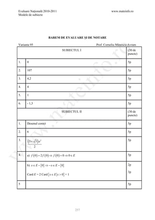 Evaluare Naţională 2010-2011                                          www.mateinfo.ro
Modele de subiecte




                         BAREM DE EVALUARE ŞI DE NOTARE

Varianta 95                                                 Prof. Corneliu Mănescu-Avram




                                                              ro
                                      SUBIECTUL I                                 (30 de
                                                                                  puncte)

1.    0                                                                           5p




                                                           o.
2.    107                                                                         5p




                                            nf
3.    4,2                                                                         5p

4.    4                                                                           5p
                                 ei
5.    1                                                                           5p
                        at
6.    - 1,3                                                                       5p

                                     SUBIECTUL II                                 (30 de
 .m

                                                                                  puncte)

1.    Desenul corect                                                              5p
w


2.    6                                                                           5p

3.
       (3 + 3 ) a   2                                                             5p
w




              2

      a) f ( 0 ) = 2 f ( 0 ) ⇒ f ( 0 ) = 0 ⇒ 0 ∈ E
w




4.                                                                                5p


      b) x ∈ E − {0} ⇒ − x ∈ E − {0}                                              2p

                                                                                  3p
      Card E = 2 Card { x ∈ E x > 0} + 1


5                                                                                 5p




                                                     257
 