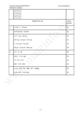 Evaluare Naţională 2010-2011                             www.mateinfo.ro
Modele de subiecte

       6 7 2
       1 5 9
       8 3 4

                                  SUBIECTUL III                     (30 de
                                                                    puncte)




                                                          ro
1.    a) 210 : 3 = 70 mm                                            5p

      b) 0,343 dm3 = 0,343 l                                        5p




                                                       o.
      c) 7 ⋅ 7 cm – 49 cm                                           1p




                                         nf
      29,7 cm - 14 cm = 15,7 cm                                     1p

      2 ⋅ 15,7 cm = 31,4 cm                                         1p

      49 cm + 31,4 cm = 80,4 cm
                               ei                                   2p

2.    a) 7 ⋅ 6 = 42                                                 5p
                      at
      b) 11 ⋅ 7 ⋅ 6 = 462                                           2p
 .m

      77 + 55 = 132                                                 1p

      462 – 132 = 330                                               2p
w


      c) 5,4 ⋅ 10,5 ⋅ 24 ⋅ 1800 : 104 = 2,44kg                      3p

      2,44 ⋅ 462 = 1131,6 kg                                        2p
w
w




                                                 258
 