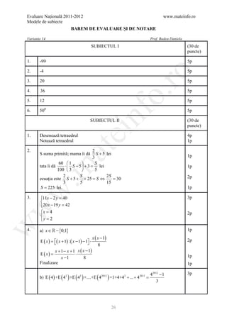 Evaluare Naţională 2011-2012                                                   www.mateinfo.ro
Modele de subiecte
                              BAREM DE EVALUARE ŞI DE NOTARE

Varianta 14                                                             Prof. Badea Daniela
                                                SUBIECTUL I                                   (30 de
                                                                                              puncte)

1.     -99                                                                                    5p

2.     -4                                                                                     5p




                                                                         ro
3.     20                                                                                     5p

4.     36                                                                                     5p




                                                                      o.
5.     12                                                                                     5p

       500




                                                        nf
6.                                                                                            5p

                                            SUBIECTUL II                                      (30 de
                                                                                              puncte)
                                       ei
1.     Desenează tetraedrul                                                                   4p
       Notează tetraedrul                                                                     1p
                          at
2.                                    2
       S suma primită; mama îi dă       S + 5 lei                                             1p
                                      3
                   60  1             S
       tata îi dă     ⋅  S − 5  + 3 = lei
 .m

                                                                                              1p
                  100  3             5
                     2        S               2S                                              2p
       ecuaţia este S + 5 + + 25 = S ⇔            = 30
                     3        5               15
        S = 225 lei.                                                                          1p
w



3.      11x − 2 y = 40                                                                       3p
        
        20 x − 19 y =42
w




        x = 4                                                                                2p
        
        y = 2
w




4.     a) x ∈  − {0;1}                                                                       1p
                                                x ( x − 1)
        E ( x ) = ( x + 1) : ( x − 1) − 1 ⋅
                                                                                            2p
                                                    8
               x + 1 − x + 1 x ( x − 1)
     E ( x)
     =                      ⋅                                                                 1p
                   x −1          8
       Finalizare                                                                             1p

                                                                   42012 − 1                  3p
                       ( ) ( )                     (         )
       b) E ( 4 ) +E 42 +E 43 +....+E 42012 =1+4+42 + ... + 42011 =
                                                                      3




                                                                 26
 