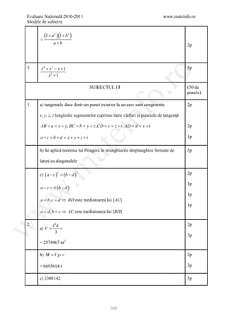Evaluare Naţională 2010-2011                                                www.mateinfo.ro
Modele de subiecte


      =
        (1 + a )(1 + b )
               2         2


              a+b                                                                       2p



5      x4 + x2 − x + 1                                                                  5p




                                                       ro
           x2 + 1

                                    SUBIECTUL III                                       (30 de




                                                    o.
                                                                                        puncte)

1.    a) tangentele duse dintr-un punct exterior la un cerc sunt congruente             2p




                                        nf
      x, y, z, t lungimile segmentelor cuprinse între vârfuri şi punctele de tangenţă

      AB = x + y, BC = y + z , CD = z + t , AD = x + t
         a=          b=           c=           d=                                       2p
                                    ei
      a+c = b+d = x+ y+ z +t                                                            1p
                         at
      b) Se aplică teorema lui Pitagora în triunghiurile dreptunghice formate de        5p

      laturi cu diagonalele
 .m

      c) ( a − c ) =( b − d )                                                           2p
                   2            2



                                                                                        1p
      a − c = (b − d )
             ±
w



                                                                                        1p
      a b, c d ⇒ BD este mediatoarea lui [AC]
       =   =
                                                                                        1p
w




      a= d , b= c ⇒ AC este mediatoarea lui [BD]

2.            l 2h                                                                      2p
w




      a) =
         V     =
                3
                                                                                        3p
      = 2574467 m3

      b) = V ρ
         M =                                                                            2p

      = 6693614 t                                                                       3p

      c) 2308142                                                                        5p




                                              260
 