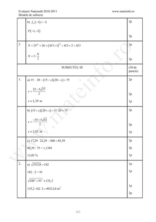 Evaluare Naţională 2010-2011                                www.mateinfo.ro
Modele de subiecte

      b) f m ( −1) =2
                    −                                                  2p


      P ( −1, −2 )
                                                                       3p

5     N 2525 + 26
       =        =       ( M 3 + 1)        + M3+ 2 M3
                                                =                      3p
                                     25




                                                             ro
               N
      N = 3⋅
               3                                                       2p




                                                          o.
                                          SUBIECTUL III                (30 de
                                                                       puncte)




                                              nf
1.    a) 15 ⋅ 20 − (15 − x )( 20 − x ) =
                                       75                              2p


           35 − 5 37
      x=
                                ei
                2                                                      2p

      x ≈ 2, 29 m                                                      1p
                       at
      b) (15 + x )( 20 + x ) − 15 ⋅ 20 =
                                       75                              2p
 .m

           −35 + 5 61
      x=
                2                                                      2p

      x ≈ 2, 02 m
w


                                                                       1p

      c) 17,29 ⋅ 22,29 −300 =
                            85,39                                      2p
w




      85,39 : 75 = 1,1385                                              2p

                                                                       1p
w




      13,85 %

2.    a)   33124 = 182                                                 1p

      182 : 2 = 91                                                     1p


        1002 + 912 ≈ 135, 2
                                                                       1p
      135,2 ⋅182 ⋅ 2 =
                     49212,8 m2
                                                                       2p




                                                  262
 