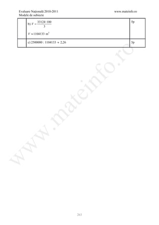 Evaluare Naţională 2010-2011                www.mateinfo.ro
Modele de subiecte

               33124 ⋅100                              5p
      b) V =
                   3

      V ≈ 1104133 m3

      c) 2500000 : 1104133 ≈ 2,26                      5p




                                             ro
                                          o.
                                    nf
                               ei
                     at
 .m
w
w
w




                                    263
 