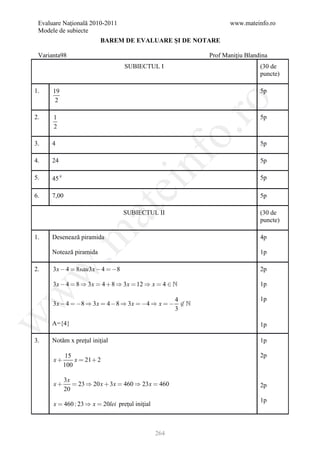 Evaluare Naţională 2010-2011                                     www.mateinfo.ro
 Modele de subiecte
                         BAREM DE EVALUARE ŞI DE NOTARE

 Varianta98                                                Prof Maniţiu Blandina
                                    SUBIECTUL I                              (30 de
                                                                             puncte)

1.    19                                                                     5p
       2




                                                         ro
2.    1                                                                      5p
      2




                                                      o.
3.   4                                                                       5p




                                         nf
4.   24                                                                      5p

5.   45 0                                                                    5p
                                ei
6.   7,00                                                                    5p
                       at
                                    SUBIECTUL II                             (30 de
                                                                             puncte)
 .m

1.   Desenează piramida                                                      4p

     Notează piramida                                                        1p

      3 x  4  8sau 3 x  4  8
w


2.                                                                           2p

      3 x  4  8  3 x  4  8  3 x  12  x  4                         1p
w




                                                    4                        1p
      3 x  4   8  3 x  4  8  3 x  4  x    
                                                    3
w




     A={4}                                                                   1p

3.   Notăm x preţul iniţial                                                  1p

             15                                                              2p
      x        x  21  2
            100

            3x
      x        23  20 x  3 x  460  23 x  460                          2p
            20
                                                                             1p
      x  460 : 23  x  20lei preţul iniţial



                                                264
 