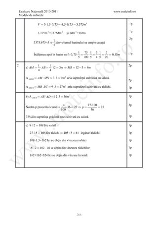 Evaluare Naţională 2010-2011                                                  www.mateinfo.ro
 Modele de subiecte

               V  3 1,5  0, 75  4,5  0, 75  3,375m3                                1p

                                                                                         1p
               3,375m 3 =3375dm 3      şi 1dm 3 =1litru
                                                                                         2p
                       1
           3375:675=5  din volumul bazinului se umple cu apă
                       5




                                                         ro
                                                 1  75 1 3 1  3
           Înălţimea apei în bazin va fi: 0, 75            0,15m                  1p
                                                 5 100 5 4 5 20




                                                      o.
2.          1      1                                                                    2p
     a) AM   AB  12  3m  MB  12  3  9m
            4      4




                                            nf
     A AMND  AM  MN  3 3  9m 2 aria suprafeţei cultivată cu salată.
                                                                                        2p

     A MBCN  MB  BC  9  3  27 m 2 aria suprafeţei cultivată cu ridichi.            1p
                                  ei
     b) A ABCD  AB  AD  12  3  36m 2                                               1p
                      at
                                   p                  27 100                           3p
     Notăm p procentul cerut          36  27  p           75
                                  100                   36
 .m

     75%din suprafaţa grădinii este cultivată cu salată.                                1p

     c) 9 12  108 fire salată                                                         1p

        27 15  405 fire ridichi  405 : 5  81 legături ridichi                       1p
w



        108  1,5=162 lei se obţin din vînzarea salatei                                 1p
w




         81 2  162 lei se obţin din vînzarea ridichilor                               1p

        162+162=324 lei se obţin din vînzare în total.                                  1p
w




                                                266
 