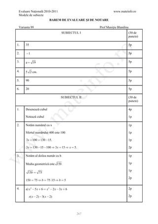 Evaluare Naţională 2010-2011                                   www.mateinfo.ro
 Modele de subiecte
                           BAREM DE EVALUARE ŞI DE NOTARE

 Varianta 99                                          Prof Maniţiu Blandina
                                      SUBIECTUL I                             (30 de
                                                                              puncte)

1.    35                                                                      5p




                                                        ro
2.    1                                                                      5p

3.    a  19                                                                  5p




                                                     o.
4.    5 2 cm.                                                                 5p




                                               nf
5.    90                                                                      5p

6.    20                                                                      5p
                                   ei
                                      SUBIECTUL II                            (30 de
                                                                              puncte)
                        at
1.    Desenează cubul                                                         4p
 .m

      Notează cubul                                                           1p

2.    Notăm numărul cu x                                                      1p

      Sfertul numărului 400 este 100
w


                                                                              1p

      3 x  100  130 15.                                                    1p
w




      3 x  130 15 100  3 x  15  x  5.                                  2p

3.    Notăm al doilea număr cu b                                              1p
w




      Media geometrică este 15b                                               1p

                                                                              1p
        15b  75
                                                                              2p
      15b  75  b  75 :15  b  5

4.    a) x 2  5 x  6  x 2  2 x  3 x  6                                  2p

        x( x  2)  3( x  2)                                                 2p




                                               267
 