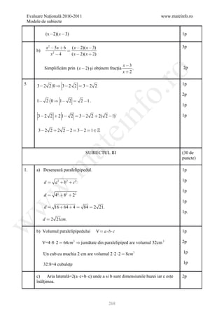 Evaluare Naţională 2010-2011                                               www.mateinfo.ro
    Modele de subiecte

              (x 2)( x  3)                                                             1p


               x 2  5 x  6 ( x  2)( x  3)                                            3p
        b)                  
                   x2  4     ( x  2)( x  2)

                                                             x 3
              Simplificăm prin ( x  2) şi obţinem fracţia        .                      2p
                                                             x2




                                                            ro
5        3  2 2 0  3  2 2  3  2 2                                                  1p




                                                         o.
                                                                                         2p
         1  2 0  1  2  2 1 .
                                                                                         1p

         3  2 2  2 1 2  3  2 2  2( 2 1)


                                                 nf
                                     ei                                                  1p


         3 2 2  2 2  2  3 2  1 
                          at
                                       SUBIECTUL III                                     (30 de
                                                                                         puncte)
 .m

1.      a) Desenează paralelipipedul.                                                    1p

             d  a 2  b2  c2                                                           1p
w


                                                                                         1p
             d  4 2  82  2 2
                                                                                         1p
w



             d  16  64  4  84  2 21.
                                                                                         1p.
             d  2 21cm.
w




        b) Volumul paralelipipedului         V  abc                                   1p

             V=4 8  2  64cm3  jumătate din paralelipiped are volumul 32cm 3          2p

             Un cub cu muchia 2 cm are volumul 2 2  2  8cm3                           1p

             32:8=4 cubuleţe                                                             1p


        c) Aria laterală=2(a  c+b  c) unde a si b sunt dimensiunile bazei iar c este   2p
        înălţimea.



                                                   268
 