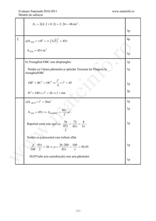 Evaluare Naţională 2010-2011                                             www.mateinfo.ro
 Modele de subiecte

           A l  2(4  2  8  2)  2  24  48 cm 2 .

                                                                                   3p

2.
                                                                                 4p
                                  2
     a)A DISC   R 2    3 5  45




                                                            ro
       A DISC  45 m 2
                                                                                   1p

     b) Triunghiul OBC este dreptunghic                                            1p




                                                         o.
        Notăm cu l latura pătratului şi aplicăm Teorema lui Pitagora în            1p
     triunghiulOBC


       OB 2  BC 2  OC 2 
                                 l2
                                 4

                                            nf
                                     l 2  45                                     1p
                                 ei                                                2p
       5l 2  180  l 2  36  l  6m

     c)A ABCD  l 2  36m 2                                                        1p
                      at
                                       45 2                                       1p
       A DISC  45  ASEMIDISC          m.
 .m

                                        2

                                        36   72   8
       Raportul cerut este egal cu                .                              1p
                                       45 45 5
                                         2
w



       Notăm cu p procentul care trebuie aflat
w




          p 45            36  200 160                                            1p
                36  p               50,95
         100 2              45      
w




        50,95%din aria semidiscului este aria pătratului
                                                                                   1p




                                                  269
 