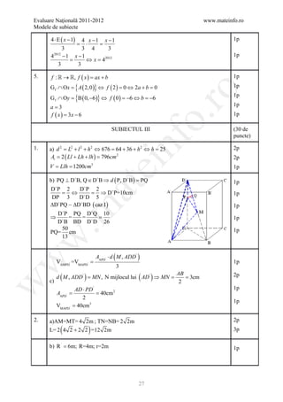 Evaluare Naţională 2011-2012                                                 www.mateinfo.ro
Modele de subiecte

      4 ⋅ E ( x − 1)
                  4 x −1 x −1                                                           1p
                =⋅      =
            3     3 4      3
      4 −1 x −1
       2012                                                                             1p
              =    ⇔ = 42012
                      x
         3      3

5.     f :  → , f ( x ) =
                          ax + b                                                        1p
      G f ∩ Ox = { A ( 2, 0 )} ⇔ f ( 2 ) = 0 ⇔ 2a + b = 0                               1p




                                                                 ro
      G f ∩ Oy = B ( 0, −6 )} ⇔ f ( 0 ) = 6 ⇔ b = 6
                {                                                                       1p
                                         −       −
      a=3                                                                               1p
      f ( x= 3 x − 6
           )                                                                            1p




                                                              o.
                                          SUBIECTUL III                                 (30 de
                                                                                        puncte)

1.
       At = 2 ( Ll + Lh + lh )= 796cm 2
                                                   nf
      a) d 2 = L2 + l 2 + h 2 ⇔ 676 = 64 + 36 + h 2 ⇔ h = 25                            2p
                                                                                        2p
     = Llh 1200cm
     V =                       3
                                      ei
                                                                                        1p

      b) PQ ⊥ D`B, Q ∈ D`B ⇒ d ( P, D`B ) =
                                          PQ                                            1p
                       at
      D`P 2     D`P 2
          =  ⇔     = D`P=10cm
                        ⇒                                                               1p
      DP 3      D`D 5
      ∆D`PQ  ∆D`BD ( caz I )                                                           1p
 .m

        D`P PQ D`Q 10
      ⇒     = =   =                                                                     1p
        D`B BD D`D 26
         50                                                                             1p
      PQ= cm
         13
w



                                           (
                                   AAPD' ⋅ d M , ADD '   )
w



           VAMPD' =VMAPD' =                                                             1p
                                               3

      c)
            (          )
           d M , ADD ' = MN , N mijlocul lui AD ' ⇒ MN = (    )   AB
                                                                     = 3cm              2p
w




                                                                   2
                     AD ⋅ PD '                                                          1p
     =
     AAPD'           = 40cm 2
                        2
                                                                                        1p
           VMAPD'   = 40cm3

2.    a)AM=MT= 4 2m ; TN=NB= 2 2m                                                       2p
            (
      L= 2 4 2 + 2 2 =12 2m)                                                            3p

      b) R ` = 6m; R=4m; r=2m                                                           1p




                                                         27
 