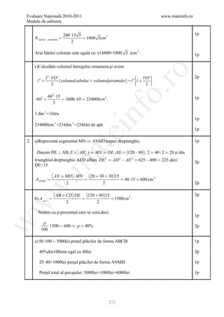 Evaluare Naţională 2010-2011                                                             www.mateinfo.ro
Modele de subiecte


                                  240 15 5                                                                1p
     A lateral    piramidei                 1800 5cm 2
                                       2

     Aria hârtiei colorate este egală cu: (14400+1800 5 )cm 2 .                                            1p

     c)Calculăm volumul întregului ornament,şi avem:




                                                                      ro
                 l 2 VO '                                             VO ' 
                                                                             
                                                                                                           2p
       l3                 volumulcubului  volumulpiramidei  = l 2 l 
                                                                            
                      3                                               
                                                                          3 
                                                                             




                                                                   o.
                  602 15                                                                                  1p
      603                 3600  65  234000cm3 .
                    3




                                                        nf
     1 dm 3 =1litru
                                                                                                           1p
     234000cm =234dm =234litri de apă
                       3               3
                                           ei                                                              1p

2.   a)Reprezintă segmentul MN  ANMD trapez dreptunghic.                                                  1p
                                  at
      Ducem DE  AB, E   AB  )  MN  DE ,AE  120  80 : 2  40 : 2  20 şi din
     triunghiul dreptunghic AED aflăm DE 2  AD 2  AE 2  625  400  225 ,deci                           2p
 .m

     DE=15

                      AN  MD MN             20  30  3015
     AANMD                                                        40 15  600 cm 2
                                   2                    2                                                  2p
w



                        AB  CD DE           120  8015                                                2p
     b) AABCD                                                1500cm 2 .
                                   2                2
w




       Notăm cu p procentul care se cere,deci:
                                                                                                           1p
w




           p
              1500  600  p  40%                                                                        2p
          100

     c) 50 100  5000lei preţul plăcilor de forma ABCD.                                                   1p

        40%din100este egal cu 40lei                                                                        2p

        25  40=1000lei preţul plăcilor de forma ANMD                                                      1p

        Preţul total al pavajului: 5000lei+1000lei=6000lei.                                                1p




                                                            272
 