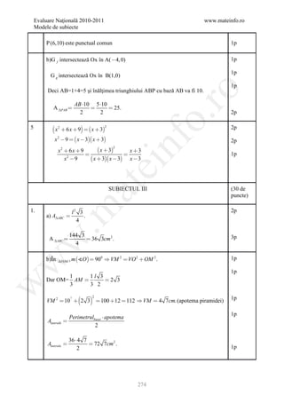 Evaluare Naţională 2010-2011                                            www.mateinfo.ro
    Modele de subiecte

        P (6,10) este punctual comun                                                 1p

        b)G f intersectează Ox în A( 4, 0)                                          1p

                                                                                     1p
          G g intersectează Ox în B(1,0)
                                                                                     1p
         Deci AB=1+4=5 şi înălţimea triunghiului ABP cu bază AB va fi 10.




                                                              ro
                            AB 10 5 10
            A PAB                      25.
                              2      2                                               2p




                                                           o.
5            x 2  6 x  9   x  32                                             2p

             x 2  9   x  3 x  3



                                                   nf
                                                                                     2p
                                  x  3
                                            2
               x2  6x  9                     x 3
                                                                                   1p
                  x 9
                   2
                              x  3 x  3 x  3
                                       ei
                                 at
                                           SUBIECTUL III                             (30 de
                                                                                     puncte)
 .m

1.                      l2 3                                                         2p
        a) AABC            .
                          4

                       144 3                                                         3p
          A ABC             36 3cm 2 .
w



                         4

        b)În           , m O   900  VM 2  VO 2  OM 2 .                        1p
w



                VOM


                                                                                     1p
               1     1l 3
        Dar OM= AM       2 3
w




               3     3 2


                                 
                                  2
                        2
         VM 2  10  2 3  100  12  112  VM  4 7cm. (apotema piramidei)          1p

                                                                                     1p
                       Perimetrulbazei  apotema
         Alaterală   
                                  2

                       36  4 7
         Alaterala              72 7cm 2 .
                           2                                                         1p




                                                    274
 