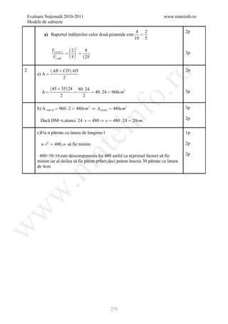 Evaluare Naţională 2010-2011                                                www.mateinfo.ro
 Modele de subiecte

                                                                4   2                   2p
         a) Raportul înălţimilor celor două piramide este         
                                                               10 5

              VVA ' B 'C '  2 
                             3
                                  8
                            
                                   .                                                  3p
               VVABC        5  125
                            

2.             AB  CD AD                                                             2p




                                                            ro
     a) A 
                       2

              45  35 24       80  24
        A                               40  24  960cm 2                            3p




                                                         o.
                   2               2

     b) A NBCM  960 : 2  480cm 2  AANMD  480cm 2                                    3p




                                              nf
       Dacă DM=x,atunci 24  x  480  x  480 : 24  20cm.                             2p
                                    ei
     c)Fie n pătrate cu latura de lungime l                                             1p

        n  l 2  480, n să fie minim.                                                  2p
                           at
      480=30 16 este descompunerea lui 480 astfel ca n(primul factor) să fie           2p
     minim iar al doilea să fie pătrat prfect,deci putem înscrie 30 pătrate cu latura
 .m

     de 4cm
w
w
w




                                                   275
 