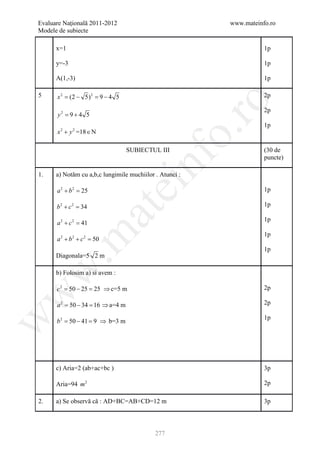 Evaluare Naţională 2011-2012                             www.mateinfo.ro
Modele de subiecte

      x=1                                                           1p

      y=-3                                                          1p

      A(1,-3)                                                       1p

5     x 2 = 5) 2 = 4 5
          (2 −   9−                                                 2p




                                                      ro
                                                                    2p
      y 2= 9 + 4 5
                                                                    1p




                                                   o.
      x 2 + y 2 =18 ∈ N

                                   SUBIECTUL III                    (30 de




                                       nf
                                                                    puncte)

1.    a) Notăm cu a,b,c lungimile muchiilor . Atunci :
                                ei
      a 2 + b2 =
               25                                                   1p

      b2 + c2 =
              34                                                    1p
                     at
                                                                    1p
      a2 + c2 =
              41
 .m

                                                                    1p
      a 2 + b2 + c2 =
                    50
                                                                    1p
      Diagonala=5 2 m
w


      b) Folosim a) si avem :

      c 2 = 50 − 25 = 25 ⇒ c=5 m                                    2p
w




      a 2 = 50 − 34 = 16 ⇒ a=4 m                                    2p
w




                                                                    1p
      b 2 = 50 − 41 = 9 ⇒ b=3 m




      c) Aria=2 (ab+ac+bc )                                         3p

      Aria=94 m 2                                                   2p

2.    a) Se observă că : AD+BC=AB+CD=12 m                           3p



                                            277
 