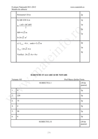 Evaluare Naţională 2011-2012                                 www.mateinfo.ro
Modele de subiecte

      Perimetrul=24 m                                                     2p

      b) AB=CD=6 m                                                        1p

           ( AD + BC ) MN                                                 1p
      S=
                  2
                                                                          2p




                                                    ro
      MN=4 2 m
                                                                          1p
      S=24 2 m 2




                                                 o.
      c) Svi sin i =8 π , unde r=2 2 m                                    2p

                                                                          1p




                                         nf
      Sciresi =24 2 -8 π
                                                                          2p
      Verifică : 24 2 -8 π <8 π
                               ei
                     at
 .m

                           BAREM DE EVALUARE ŞI DE NOTARE

Varianta 103                                          Prof Marcu Ştefan Florin .
w


                                  SUBIECTUL I                             (30 de
                                                                          puncte)
w



1.    0                                                                   5p

2.    220                                                                 5p
w




3.    75                                                                  5p

4.    4                                                                   5p

5.    90                                                                  5p

6.    6                                                                   5p

                                  SUBIECTUL II                            (30 de
                                                                          puncte)



                                          278
 