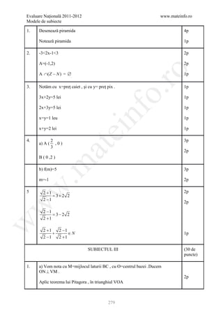 Evaluare Naţională 2011-2012                                         www.mateinfo.ro
Modele de subiecte

1.    Desenează piramida                                                        4p

      Notează piramida                                                          1p

2.    -3<2x-1<3                                                                 2p

      A=(-1,2)                                                                  2p




                                                       ro
      A ∩( Z − N ) = ∅                                                          1p

3.    Notăm cu x=preţ caiet , şi cu y= preţ pix .                               1p




                                                    o.
      3x+2y=5 lei                                                               1p

      2x+3y=5 lei                                                               1p

      x=y=1 leu


                                       nf                                       1p

      x+y=2 lei
                               ei                                               1p

4.             2                                                                3p
      a) A (     ,0)
                       at
               3
                                                                                2p
      B ( 0 ,2 )
 .m

      b) f(m)=5                                                                 3p

      m=-1                                                                      2p
w



5       2 +1                                                                    2p
            = 3+ 2 2
        2 −1
                                                                                2p
w




        2 −1
            = 3− 2 2
        2 +1
w




        2 +1   2 −1
             +      ∈N                                                          1p
        2 −1   2 +1

                                 SUBIECTUL III                                  (30 de
                                                                                puncte)

1.    a) Vom nota cu M=mijlocul laturii BC , cu O=centrul bazei .Ducem
      ON ⊥ VM .
                                                                                2p
      Aplic teorema lui Pitagora , în triunghiul VOA



                                             279
 