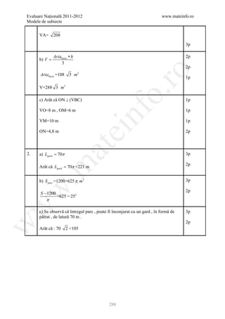 Evaluare Naţională 2011-2012                                               www.mateinfo.ro
Modele de subiecte


      VA=      208

                                                                                      3p

               Ariabazei ∗ h                                                          2p
      b) V =
                   3
                                                                                      2p




                                                       ro
                               2
      Ariabazei =108     3 m
                                                                                      1p

      V=288 3 m3




                                                    o.
      c) Arăt că ON ⊥ (VBC)                                                           1p




                                        nf
      VO=8 m , OM=6 m                                                                 1p

      VM=10 m                                                                         1p

      ON=4,8 m
                                   ei                                                 2p
                       at
2.    a) Lgard = 70π                                                                  3p
 .m

                                                                                      2p
      Arăt că Lgard = 70π <221 m


      b) S parc =1200+625 π m 2                                                       3p
w


                                                                                      2p
      S − 1200
                 =625 = 252
         π
w




      c) Se observă că întregul parc , poate fi înconjurat cu un gard , în formă de   3p
      pătrat , de latură 70 m .
                                                                                      2p
w




      Arăt că : 70     2 <105




                                             280
 