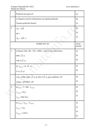 Evaluare Naţională 2011-2012                                        www.mateinfo.ro
Modele de subiecte

      Produsul este egal cu 0 .                                                1p

      a) Alegerea corectă a două puncte care aparţin graficului                4p

      Trasarea graficului funcţiei                                             1p

5     M g = ab                                                                 2p




                                                              ro
                                                                               2p
      ab=1
                                                                               1p




                                                           o.
      M g = ab =1

                                           SUBIECTUL III                       (30 de




                                               nf
                                                                               puncte)

1.    a) Ducem AM ⊥ BC , VO ⊥ (ABC) , unde O este centrul bazei .              1p
                                       ei
      OM= 3 m                                                                  2p

                                                                               2p
                          at
      VM=2 3 m

      b) Alaterala =18      3 m2                                               3p
 .m

                                                                               2p
      V=9       3 m3

      c) În VOM , OM= 3 m şi VM=2 3 m ,deci m(MVO)= 300                       3p
w



                                                                               2p
      Atunci , m(VMO)= 600
w




2.    a) Lgard =3 ∗ AB+ Lsemicerc                                              2p

                                                                               2p
      Lsemicerc =50 π
w




                                                                               1p
      Lgard =300+50 π


      b) Slivada = S patrat + S semidisc                                       1p

                                                                               1p
      S patrat =1 ha
                                                                               1p
      S semidisc =1250 π
                                                                               2p




                                                   282
 