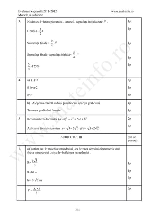 Evaluare Naţională 2011-2012                                                  www.mateinfo.ro
Modele de subiecte

3.    Notăm cu l=latura pătratului . Atunci , suprafaţa iniţială este l 2 .              1p

                  3                                                                      1p
      l+50% l=      l
                  2

                           9 2
      Suprafaţa finală =     l                                                           1p
                           4




                                                        ro
                                              5 2
      Suprafaţa finală- suprafaţa iniţială=     l
                                              4                                          1p




                                                     o.
      5                                                                                  1p
        =125%
      4


4.    a) f(1)=3

      f(1)=a-2
                                         nf                                              3p

                                                                                         1p
                                 ei
      a=5                                                                                1p
                        at
      b) ) Alegerea corectă a două puncte care aparţin graficului                        4p

      Trasarea graficului funcţiei                                                       1p
 .m

5     Recunoasterea formulei (a + b) 2 =a 2 + 2ab + b 2                                  2p

                                                                                         3p
      Aplicarea formulei pentru : a=     3 − 2 2 şi b=     3+ 2 2
w



                                   SUBIECTUL III                                         (30 de
                                                                                         puncte)
w




1.    a) Notăm cu : l= muchia tetraedrului , cu R=raza cercului circumscris unei
      feţe a tetraedrului , şi cu h= înălţimea tetraedrului .
w




            l 3
      R=                                                                                 1p
             3
                                                                                         1p
      R=10 m
                                                                                         3p
      h=10     2m

            Ab • h                                                                       2p
      V=
              3




                                               284
 