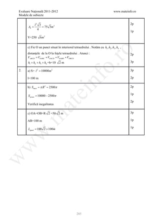 Evaluare Naţională 2011-2012                                                     www.mateinfo.ro
Modele de subiecte


        l2 3                                                                                2p
     = = 75 3m 2
     Ab
          4
                                                                                            1p
      V=250     6m3


      c) Fie O un punct situat în interiorul tetraedrului . Notăm cu h1 , h2 , h3 , h4 ,




                                                          ro
      distanţele de la O la feţele tetraedrului . Atunci :                                  2p
      VABCD = VOABC + VOACD + VOABD + VOBCD
      h1 + h2 + h3 + h4 =h=10    2m                                                         3p




                                                       o.
2.    a) S= l 2 = 10000m 2                                                                  3p




                                           nf
      l=100 m                                                                               2p


      b) S= π= 2500π
          meri R2                                                                           2p
                                ei
                                                                                            1p
      = 10000 − 2500π
      S pruni
                                                                                            2p
                      at
      Verifică inegalitatea

      c) OA=OB=R 2 =50 2 m                                                                  3p
 .m

      AB=100 m                                                                              1p

                                                                                            1p
     = 100 2 + 100m
     Lgard
w
w
w




                                                 285
 