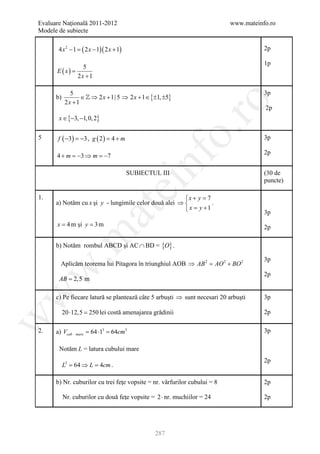 Evaluare Naţională 2011-2012                                               www.mateinfo.ro
Modele de subiecte

       4 x2 −1
             =      ( 2 x − 1)( 2 x + 1)                                              2p

                                                                                      1p
                   5
      E ( x) =
                 2x +1

             5                                                                        3p
      b)         ∈  ⇒ 2 x + 1| 5 ⇒ 2 x + 1 ∈ {±1, ±5}
           2x +1




                                                              ro
                                                                                      2p
       x ∈ {−3, −1, 0, 2}




                                                           o.
5      f ( −3) =3 , g ( 2 )= 4 + m
                −                                                                     3p

                                                                                      2p
      4 + m =−3 ⇒ m =−7




                                               nf
                                           SUBIECTUL III                              (30 de
                                                                                      puncte)
                                     ei
1.                                                     x + y = 7
      a) Notăm cu x şi y - lungimile celor două alei ⇒           .
                                                        x= y + 1
                          at
                                                                                      3p
      x = 4 m şi y = 3 m                                                              2p
 .m

      b) Notăm rombul ABCD şi AC ∩ BD = {O} .

                                                                                      3p
        Aplicăm teorema lui Pitagora în triunghiul AOB ⇒ AB 2 AO 2 + BO 2
                                                         =
w



                                                                                      2p
       AB = 2,5 m
w




      c) Pe fiecare latură se plantează câte 5 arbuşti ⇒ sunt necesari 20 arbuşti     3p

           20 ⋅12,5 =lei costă amenajarea grădinii
                    250                                                               2p
w




2.    a) Vcub    mare   = 64 ⋅13 = 64cm3                                              3p

       Notăm L = latura cubului mare
                                                                                      2p
           L3 = 64 ⇒ L = 4cm .

      b) Nr. cuburilor cu trei feţe vopsite = nr. vârfurilor cubului = 8              2p

           Nr. cuburilor cu două feţe vopsite = 2 ⋅ nr. muchiilor = 24                2p




                                                   287
 
