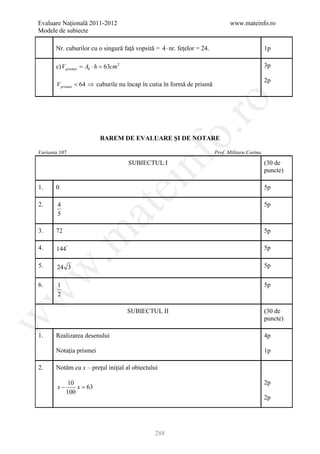 Evaluare Naţională 2011-2012                                                    www.mateinfo.ro
Modele de subiecte

       Nr. cuburilor cu o singură faţă vopsită = 4 ⋅ nr. feţelor = 24.                           1p

       c) V prismei = Ab ⋅ h = 63cm 2                                                            3p

                                                                                                 2p
       V prismei < 64 ⇒ cuburile nu încap în cutia în formă de prismă




                                                          ro
                                                       o.
                           BAREM DE EVALUARE ŞI DE NOTARE

Varianta 107                                                             Prof. Militaru Corina




                                            nf
                                        SUBIECTUL I                                              (30 de
                                                                                                 puncte)

1.     0
                                    ei                                                           5p

2.      4                                                                                        5p
                        at
        5

3.     72                                                                                        5p
 .m

4.     144°                                                                                      5p

5.     24 3                                                                                      5p
w



6.      1                                                                                        5p
w



        2

                                        SUBIECTUL II                                             (30 de
w




                                                                                                 puncte)

1.     Realizarea desenului                                                                      4p

       Notaţia prismei                                                                           1p

2.     Notăm cu x – preţul iniţial al obiectului

              10                                                                                 2p
        x−       x=
                  63
             100
                                                                                                 2p




                                                288
 
