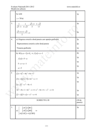 Evaluare Naţională 2011-2012                                           www.mateinfo.ro
Modele de subiecte

      9x=630                                                                      1p

      x = 70 lei

3.       1     1    3 +1 1− 3                                                     3p
            −     =     −
        3 −1 1+ 3    2    −2




                                                                ro
        3 +1+1− 3                                                                 2p
                  =1
            2




                                                             o.
4.    a) Alegerea corectă a două puncte care aparţin graficului                   2p

       Reprezentarea corectă a celor două puncte                                  2p

      Trasarea graficului

      b) M ( a, a − 1) ∈ G f ⇒ f ( a ) = a − 1
                                                nf                                1p

                                                                                  2p
                                            ei
                                                                                  1p
         f ( a )= 5 − a
                               at
                                                                                  1p
        5 − a = a −1
                                                                                  1p
        a=3
 .m


5     ( 2 x + 1)                                                                  1p
                     2
                         = 4 x2 + 4 x + 1
                                                                                  1p
      ( 3x − 1)( 2 x + 1)=
w


                                  6x2 + x −1
                                                                                  1p
      ( x − 2)
                 2
                     = x − 4x +1
                           2
w




      4 x 2 + 4 x + 1 − 6 x 2 − x + 1 + x 2 − 4 x + 1 =− x 2 − x + 6              1p
w




      ( 2 − x )( 3 + x ) = x 2 − x + 6
                          −                                                       1p

                                            SUBIECTUL III                         (30 de
                                                                                  puncte)

1.           [ AC ] ≡ [ BC ]                                                     3p
         
      a)     [ AE ] ≡ [ BD ] ⇒
          ( CAE ) ≡  ( CBD )
         




                                                     289
 