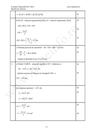 Evaluare Naţională 2011-2012                                             www.mateinfo.ro
Modele de subiecte

      ⇒ ∆CAE ≡ ∆CBD ⇒ [CE ] ≡ [CD ]                                                 2p


      b) Fie M – mijlocul segmentului [ AB ] şi N – mijlocul segmentului [ ED ]     3p


          d ( C , DE ) CM + MN
                   =
                                                                                    1p




                                                        ro
                75 3
       CM =
                  2
                                                                                    1p




                                                     o.
                    75 3      
      d ( C , DE ) 
           =             + 75  km
                               
                    2         




                                          nf
      c) Distanţa parcursă de automobil = AE + ED + BD = 225 km                     2p

            225 9                                                                   2p
     =t     =     = 4h şi 30min
            50 2
                                   ei
          Ajunge la destinaţie la ora 15 şi 25 min
                       at
2.    a) Notăm VABCD – piramida regulată şi VO – înălţimea sa                       2p

          AC = 4 2 ⇒ AO = dm .
 .m

                        2 2

       Aplicăm teorema lui Pitagora în triunghiul VOA ⇒                             3p

      VO = 2 2 dm.
w
w




      b) Lungimea apotemei = 2 3 dm .                                               2p

                                                                                    2p
           Al = 16 3 dm2
w




      = 16
       At         (       )
                      3 + 1 dm 2


               32 2                                                                 2p
      c) V =        dm3
                 3

              32 ⋅1,5
       V<             =
                      16 dm3                                                        2p
                 3




                                               290
 