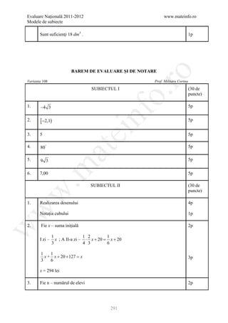 Evaluare Naţională 2011-2012                                 www.mateinfo.ro
Modele de subiecte

       Sunt suficienţi 18 dm3 .                                                 1p




                         BAREM DE EVALUARE ŞI DE NOTARE




                                                         ro
Varianta 108                                            Prof. Militaru Corina

                                    SUBIECTUL I                                 (30 de




                                                      o.
                                                                                puncte)

1.     −4 3                                                                     5p


2.     [ −2,1)

                                        nf                                      5p
                                  ei
3.     5                                                                        5p

4.     80°                                                                      5p
                       at
5.     9 3                                                                      5p
 .m

6.     7,00                                                                     5p

                                   SUBIECTUL II                                 (30 de
                                                                                puncte)
w



1.     Realizarea desenului                                                     4p
w




       Notaţia cubului                                                          1p

2.      Fie x – suma iniţială                                                   2p
w




                1                1 2        1
       I zi –     x ; A II-a zi – ⋅ x + 20 = x + 20
                3                4 3        6

        1    1
          x + x + 20 + 127 =
                           x                                                    3p
        3    6

       x = 294 lei

3.     Fie n – numărul de elevi                                                 2p




                                             291
 