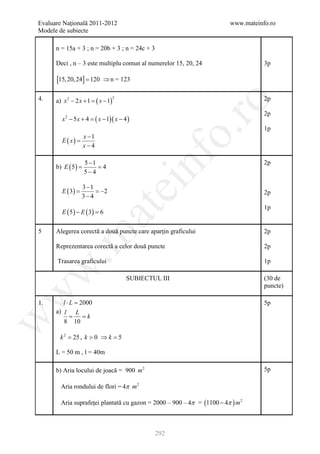 Evaluare Naţională 2011-2012                                             www.mateinfo.ro
Modele de subiecte

      n = 15a + 3 ; n = 20b + 3 ; n = 24c + 3

      Deci , n – 3 este multiplu comun al numerelor 15, 20, 24                      3p

      [15, 20, 24] = 120      ⇒ n = 123

4.                         ( x − 1)                                                 2p
                                      2
      a) x 2 − 2 x + 1 =




                                                             ro
                                                                                    2p
         x2 − 5x + 4 =     ( x − 1)( x − 4 )
                                                                                    1p




                                                          o.
                    x −1
         E ( x) =
                    x−4




                                               nf
                    5 −1                                                            2p
      b) E ( 5 )
          =         = 4
                    5−4

                    3 −1
                                          ei
         E ( 3) =        = −2                                                       2p
                    3− 4
                                                                                    1p
                           at
         E ( 5 ) − E ( 3) =
                          6

5     Alegerea corectă a două puncte care aparţin graficului                        2p
 .m

      Reprezentarea corectă a celor două puncte                                     2p

      Trasarea graficului                                                           1p
w



                                          SUBIECTUL III                             (30 de
                                                                                    puncte)
w




1.       l⋅L =2000                                                                  5p
      a) l L
         = = k
w




         8 10

        k 2 = 25 , k > 0 ⇒ k =
                             5

      L = 50 m , l = 40m

      b) Aria locului de joacă = 900 m 2                                            5p

        Aria rondului de flori = 4π m 2

        Aria suprafeţei plantată cu gazon = 2000 – 900 – 4π = (1100 − 4π ) m 2



                                                  292
 