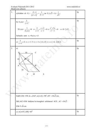 Evaluare Naţională 2011-2012                                                       www.mateinfo.ro
Modele de subiecte
1.                               X +1               1                       1                 5p
      a)Arătăm că : E 1 =                      =        ,iar E 1 ( 2 − 1 )=    ;
                                ( X + 1)           X +1
                                           2
                                                                             2


                      3                                                                       5p
      b) E 2 (x)=        ,
                    x +1

                        1                2   x+2   x2 + 5x
        2E 1 (x)+              =0 ⇒        +     =
                                                 0⇒ 2      = x ∈  / {±2}
                                                           0




                                                                    ro
                    E2 ( x )           x +1 x −1    x −1

      Soluţiile sunt: x 1 =0 şi x 2 =-5




                                                                 o.
             3                                                                                5p
      c)        ∈  ⇒ x + 1/ 3 ⇒ x + 1 ∈ {±1, ±3} ⇒ x ∈ {−4; −2;0; 2}
           x +1

2.    a)

           D        10                 C
                                                     nf                                       5p
                                    ei
       10           M
                        at
        A                              B
 .m

               10

                         F        10                   E
w
w
w




      b)d(F,CD) =FD ,în  DAF , m ( A ) 900 , DF 10 2 cm.
                                = =                                                           5p


      D(E,AC)=EM înălţime în triunghiul echilateral ACE , AC = 10 2 .

      EM=5 6 cm

      c) m ( FE , DB ) =450                                                                  5p




                                                           295
 